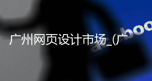 广州网页设计市场_(广州网站制作哪家比较好)