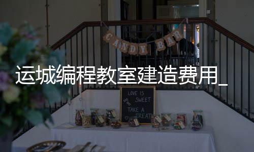运城编程教室建造费用_(运城编程教室建造费用多少)